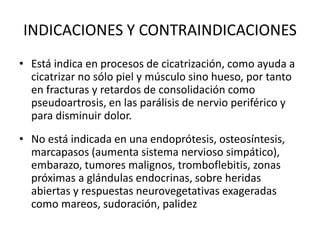 INDICACIONES Y CONTRAINDICACIONES
• Está indica en procesos de cicatrización, como ayuda a
cicatrizar no sólo piel y músculo sino hueso, por tanto
en fracturas y retardos de consolidación como
pseudoartrosis, en las parálisis de nervio periférico y
para disminuir dolor.
• No está indicada en una endoprótesis, osteosíntesis,
marcapasos (aumenta sistema nervioso simpático),
embarazo, tumores malignos, tromboflebitis, zonas
próximas a glándulas endocrinas, sobre heridas
abiertas y respuestas neurovegetativas exageradas
como mareos, sudoración, palidez
 