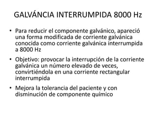 GALVÁNCIA INTERRUMPIDA 8000 Hz
• Para reducir el componente galvánico, apareció
una forma modificada de corriente galvánica
conocida como corriente galvánica interrumpida
a 8000 Hz
• Objetivo: provocar la interrupción de la corriente
galvánica un número elevado de veces,
convirtiéndola en una corriente rectangular
interrumpida
• Mejora la tolerancia del paciente y con
disminución de componente químico
 