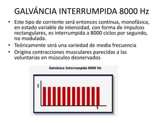 GALVÁNCIA INTERRUMPIDA 8000 Hz
• Este tipo de corriente será entonces continua, monofásica,
en estado variable de intensidad, con forma de impulsos
rectangulares, es interrumpida a 8000 ciclos por segundo,
no modulada.
• Teóricamente será una variedad de media frecuencia
• Origina contracciones musculares parecidas a las
voluntarias en músculos desnervados
 