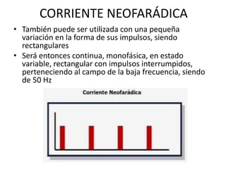 CORRIENTE NEOFARÁDICA
• También puede ser utilizada con una pequeña
variación en la forma de sus impulsos, siendo
rectangulares
• Será entonces continua, monofásica, en estado
variable, rectangular con impulsos interrumpidos,
perteneciendo al campo de la baja frecuencia, siendo
de 50 Hz
 