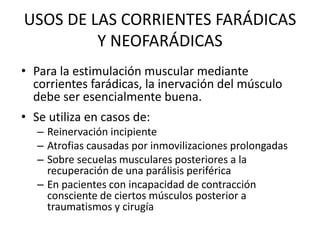 USOS DE LAS CORRIENTES FARÁDICAS
Y NEOFARÁDICAS
• Para la estimulación muscular mediante
corrientes farádicas, la inervación del músculo
debe ser esencialmente buena.
• Se utiliza en casos de:
– Reinervación incipiente
– Atrofias causadas por inmovilizaciones prolongadas
– Sobre secuelas musculares posteriores a la
recuperación de una parálisis periférica
– En pacientes con incapacidad de contracción
consciente de ciertos músculos posterior a
traumatismos y cirugía
 
