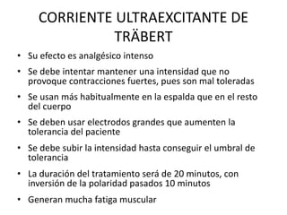 CORRIENTE ULTRAEXCITANTE DE
TRÄBERT
• Su efecto es analgésico intenso
• Se debe intentar mantener una intensidad que no
provoque contracciones fuertes, pues son mal toleradas
• Se usan más habitualmente en la espalda que en el resto
del cuerpo
• Se deben usar electrodos grandes que aumenten la
tolerancia del paciente
• Se debe subir la intensidad hasta conseguir el umbral de
tolerancia
• La duración del tratamiento será de 20 minutos, con
inversión de la polaridad pasados 10 minutos
• Generan mucha fatiga muscular
 