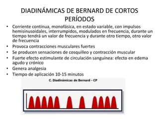 DIADINÁMICAS DE BERNARD DE CORTOS
PERÍODOS
• Corriente continua, monofásica, en estado variable, con impulsos
hemisinusoidales, interrumpidos, modulados en frecuencia, durante un
tiempo tendrá un valor de frecuencia y durante otro tiempo, otro valor
de frecuencia
• Provoca contracciones musculares fuertes
• Se producen sensaciones de cosquilleo y contracción muscular
• Fuerte efecto estimulante de circulación sanguínea: efecto en edema
agudo y crónico
• Genera analgesia
• Tiempo de aplicación 10-15 minutos
 