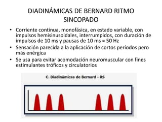 DIADINÁMICAS DE BERNARD RITMO
SINCOPADO
• Corriente continua, monofásica, en estado variable, con
impulsos hemisinusoidales, interrumpidos, con duración de
impulsos de 10 ms y pausas de 10 ms = 50 Hz
• Sensación parecida a la aplicación de cortos períodos pero
más enérgica
• Se usa para evitar acomodación neuromuscular con fines
estimulantes tróficos y circulatorios
 