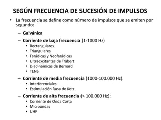 SEGÚN FRECUENCIA DE SUCESIÓN DE IMPULSOS
• La frecuencia se define como número de impulsos que se emiten por
segundo:
– Galvánica
– Corriente de baja frecuencia (1-1000 Hz)
• Rectangulares
• Triangulares
• Farádicas y Neofarádicas
• Ultraexcitantes de Träbert
• Diadinámicas de Bernard
• TENS
– Corriente de media frecuencia (1000-100.000 Hz):
• Interferenciales
• Estimulación Rusa de Kotz
– Corriente de alta frecuencia (> 100.000 Hz):
• Corriente de Onda Corta
• Microondas
• UHF
 