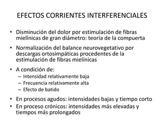 EFECTOS CORRIENTES INTERFERENCIALES
• Disminución del dolor por estimulación de fibras
mielínicas de gran diámetro: teoría de la compuerta
• Normalización del balance neurovegetativo por
descargas ortosimpáticas procedentes de la
estimulación de fibras mielínicas
• A condición de:
– Intensidad relativamente baja
– Frecuencia relativamente alta
– Efecto de batido
• En procesos agudos: intensidades bajas y tiempo corto
• En proceso crónicos: intensidades más elevadas y
tiempos más prolongados
 
