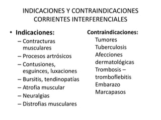 INDICACIONES Y CONTRAINDICACIONES
CORRIENTES INTERFERENCIALES
• Indicaciones:
– Contracturas
musculares
– Procesos artrósicos
– Contusiones,
esguinces, luxaciones
– Bursitis, tendinopatías
– Atrofia muscular
– Neuralgias
– Distrofias musculares
Contraindicaciones:
Tumores
Tuberculosis
Afecciones
dermatológicas
Trombosis –
tromboflebitis
Embarazo
Marcapasos
 