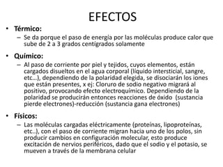 EFECTOS
• Térmico:
– Se da porque el paso de energía por las moléculas produce calor que
sube de 2 a 3 grados centígrados solamente
• Químico:
– Al paso de corriente por piel y tejidos, cuyos elementos, están
cargados disueltos en el agua corporal (líquido intersticial, sangre,
etc…), dependiendo de la polaridad elegida, se disociarán los iones
que están presentes, x ej: Cloruro de sodio negativo migrará al
positivo, provocando efecto electroquímico. Dependiendo de la
polaridad se producirán entonces reacciones de óxido (sustancia
pierde electrones)-reducción (sustancia gana electrones)
• Físicos:
– Las moléculas cargadas eléctricamente (proteínas, lipoproteínas,
etc..), con el paso de corriente migran hacia uno de los polos, sin
producir cambios en configuración molecular, esto produce
excitación de nervios periféricos, dado que el sodio y el potasio, se
mueven a través de la membrana celular
 