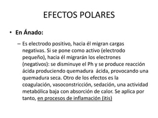 EFECTOS POLARES
• En Ánado:
– Es electrodo positivo, hacia él migran cargas
negativas. Si se pone como activo (electrodo
pequeño), hacia él migrarán los electrones
(negativos): se disminuye el Ph y se produce reacción
ácida produciendo quemadura ácida, provocando una
quemadura seca. Otro de los efectos es la
coagulación, vasoconstricción, sedación, una actividad
metabólica baja con absorción de calor. Se aplica por
tanto, en procesos de inflamación (itis)
 