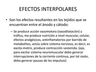 EFECTOS INTERPOLARES
• Son los efectos resultantes en los tejidos que se
encuentran entre el ánodo y cátodo:
– Se produce acción vasomotora (vasodilatación) y
trófica, me produce nutrición a nivel muscular, celular,
efectos analgésicos, antinflamatorios por barrido de
metabolitos, actúa sobre sistema nervioso, es decir, es
excito-motriz, produce contracción sostenida. (ojo,
para excitar sistema neuromuscular debo generar
interrupciones de la corriente continua, por tal razón,
debo generar pausas de los impulsos)
 