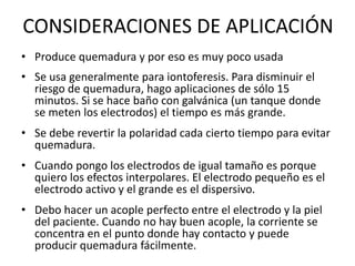 CONSIDERACIONES DE APLICACIÓN
• Produce quemadura y por eso es muy poco usada
• Se usa generalmente para iontoferesis. Para disminuir el
riesgo de quemadura, hago aplicaciones de sólo 15
minutos. Si se hace baño con galvánica (un tanque donde
se meten los electrodos) el tiempo es más grande.
• Se debe revertir la polaridad cada cierto tiempo para evitar
quemadura.
• Cuando pongo los electrodos de igual tamaño es porque
quiero los efectos interpolares. El electrodo pequeño es el
electrodo activo y el grande es el dispersivo.
• Debo hacer un acople perfecto entre el electrodo y la piel
del paciente. Cuando no hay buen acople, la corriente se
concentra en el punto donde hay contacto y puede
producir quemadura fácilmente.
 