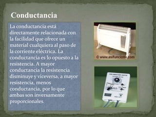 Conductancia
La conductancia está
directamente relacionada con
la facilidad que ofrece un
material cualquiera al paso de
la corriente eléctrica. La
conductancia es lo opuesto a la
resistencia. A mayor
conductancia la resistencia
disminuye y viceversa, a mayor
resistencia, menos
conductancia, por lo que
ambas son inversamente
proporcionales.

 