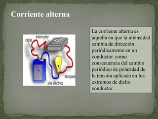 Corriente alterna
La corriente alterna es
aquella en que la intensidad
cambia de dirección
periódicamente en un
conductor. como
consecuencia del cambio
periódico de polaridad de
la tensión aplicada en los
extremos de dicho
conductor.

 