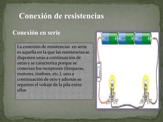 Conexión de resistencias
Conexión en serie
La conexión de resistencias en serie
es aquella en la que las resistencias se
disponen unas a continuación de
otras y se caracteriza porque se
conectan los receptores (lámparas,
motores, timbres, etc.), uno a
continuación de otro y además se
reparten el voltaje de la pila entre
ellos

 