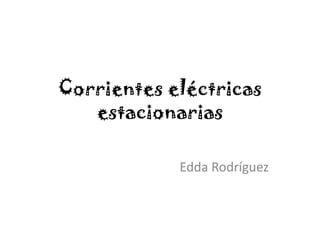 Corrientes eléctricas
estacionarias
Edda Rodríguez
 