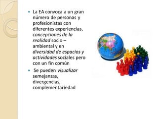  La EA convoca a un gran
  número de personas y
  profesionistas con
  diferentes experiencias,
  concepciones de la
  realidad socio –
  ambiental y en
  diversidad de espacios y
  actividades sociales pero
  con un fin común
 Se pueden visualizar
  semejanzas,
  divergencias,
  complementariedad
 