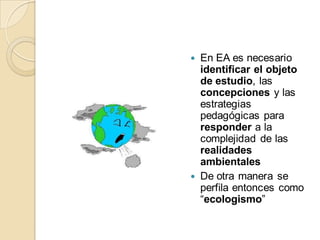  En EA es necesario
  identificar el objeto
  de estudio, las
  concepciones y las
  estrategias
  pedagógicas para
  responder a la
  complejidad de las
  realidades
  ambientales
 De otra manera se
  perfila entonces como
  “ecologismo”
 