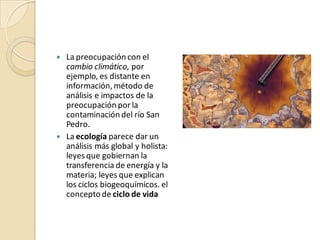    La preocupación con el
    cambio climático, por
    ejemplo, es distante en
    información, método de
    análisis e impactos de la
    preocupación por la
    contaminación del río San
    Pedro.
   La ecología parece dar un
    análisis más global y holista:
    leyes que gobiernan la
    transferencia de energía y la
    materia; leyes que explican
    los ciclos biogeoquímicos. el
    concepto de ciclo de vida
 