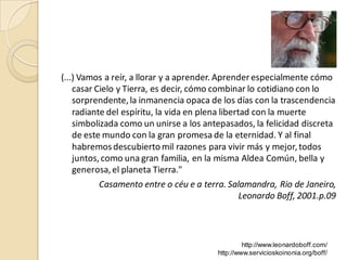 (...) Vamos a reír, a llorar y a aprender. Aprender especialmente cómo
    casar Cielo y Tierra, es decir, cómo combinar lo cotidiano con lo
    sorprendente, la inmanencia opaca de los días con la trascendencia
    radiante del espíritu, la vida en plena libertad con la muerte
    simbolizada como un unirse a los antepasados, la felicidad discreta
    de este mundo con la gran promesa de la eternidad. Y al final
    habremos descubierto mil razones para vivir más y mejor, todos
    juntos, como una gran familia, en la misma Aldea Común, bella y
    generosa, el planeta Tierra."
         Casamento entre o céu e a terra. Salamandra, Rio de Janeiro,
                                            Leonardo Boff, 2001.p.09



                                                 http://www.leonardoboff.com/
                                        http://www.servicioskoinonia.org/boff/
 