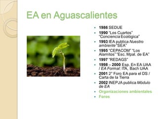 EA en Aguascalientes
                 1986 SEDUE
                 1990 “Los Cuartos”
                  “Conciencia Ecológica”
                 1993 IEA publica Nuestro
                  ambiente “SEA”
                 1995 “CEPACOM” “Los
                  Alamitos” “Esc. Mpal. de EA”
                 1997 “REDAGS”
                 1998 – 2000 Esp. En EA UAA
                  / EA Formal: ITA, Bach UAA
                 2001 2° Foro EA para el DS /
                  Carta de la Tierra
                 2002 INEPJA publica Módulo
                  de EA
                 Organizaciones ambientales
                 Foros
 
