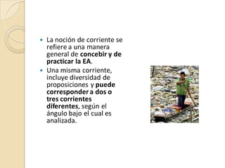  La noción de corriente se
  refiere a una manera
  general de concebir y de
  practicar la EA.
 Una misma corriente,
  incluye diversidad de
  proposiciones y puede
  corresponder a dos o
  tres corrientes
  diferentes, según el
  ángulo bajo el cual es
  analizada.
 