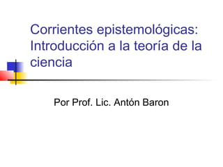 Corrientes epistemológicas:
Introducción a la teoría de la
ciencia
Por Prof. Lic. Antón Baron

 