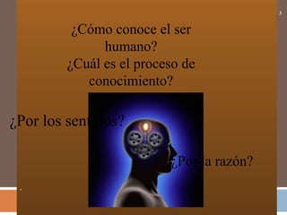 .
3
¿Cómo conoce el ser
humano?
¿Cuál es el proceso de
conocimiento?
¿Por los sentidos?
¿Por la razón?
 