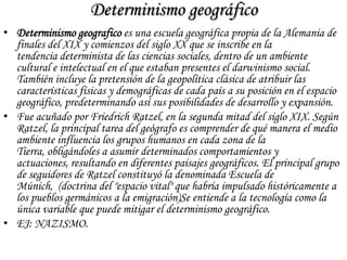 Determinismo geográfico
• Determinismo geografico es una escuela geográfica propia de la Alemania de
finales del XIX y comienzos del siglo XX que se inscribe en la
tendencia determinista de las ciencias sociales, dentro de un ambiente
cultural e intelectual en el que estaban presentes el darwinismo social.
También incluye la pretensión de la geopolítica clásica de atribuir las
características físicas y demográficas de cada país a su posición en el espacio
geográfico, predeterminando así sus posibilidades de desarrollo y expansión.
• Fue acuñado por Friedrich Ratzel, en la segunda mitad del siglo XIX. Según
Ratzel, la principal tarea del geógrafo es comprender de qué manera el medio
ambiente influencia los grupos humanos en cada zona de la
Tierra, obligándoles a asumir determinados comportamientos y
actuaciones, resultando en diferentes paisajes geográficos. El principal grupo
de seguidores de Ratzel constituyó la denominada Escuela de
Múnich, (doctrina del "espacio vital" que habría impulsado históricamente a
los pueblos germánicos a la emigración)Se entiende a la tecnología como la
única variable que puede mitigar el determinismo geográfico.
• EJ: NAZISMO.
 