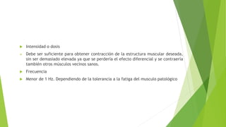  Intensidad o dosis
 Debe ser suficiente para obtener contracción de la estructura muscular deseada,
sin ser demasiado elevada ya que se perdería el efecto diferencial y se contraería
también otros músculos vecinos sanos.
 Frecuencia
 Menor de 1 Hz. Dependiendo de la tolerancia a la fatiga del musculo patológico
 
