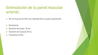 Estimulación de la pared muscular
arterial.
 Por se musculo de fibra lisa responde bien a pulsos exponencial.
 Parametros:
 Duracion del pulso: 10 ms.
 Duracion de la pausa 30 ms.
 Frecuencia 25 Hz.
 