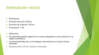 Estimulación vesical
 Parámetros:
 Duración del pulso 250 ms
 Duración de la pausa: 750 ms
 Frecuencia: 1 HZ.
 Aplicación:
 Un electrodo grande negativo en la zona suprapúbica y otro positivo en la
región lumbosacra.
 La intensidad debe dar un hormigueo intermitente en el bajo vientre
tolerable.
 Sesiones de 20 a 30 min. Diarios o alternados.
 