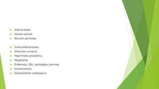  Indicaciones:
 Atonia vesical.
 Micción perezosa.
 Contraindicaciones.
 Infección urinaria.
 Hipertrofia prostática.
 Neoplasias
 Embarazo, DIU, patologías uterinas.
 Incontinencia
 Osteosíntesis lumbosacra.
 