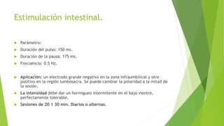 Estimulación intestinal.
 Parámetro:
 Duración del pulso: 150 ms.
 Duración de la pausa: 175 ms.
 Frecuencia: 0.5 Hz.
 Aplicación: un electrodo grande negativo en la zona infraumbilical y otro
positivo en la región lumbosacra. Se puede cambiar la polaridad a la mitad de
la sesión.
 La intensidad debe dar un hormigueo intermitente en el bajo vientre,
perfectamente tolerable.
 Sesiones de 20 1 30 min. Diarios o alternas.
 