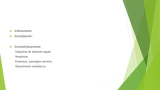  Indicaciones:
 Constipación.
 Contraindicaciones:
Sospechas de abdomen agudo
Neoplasias
Embarazo, patologías uterinas.
Osteosíntesis lumbosacra.
 