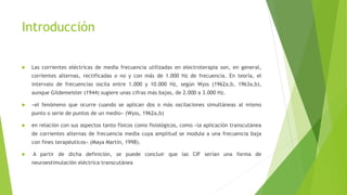 Introducción
 Las corrientes eléctricas de media frecuencia utilizadas en electroterapia son, en general,
corrientes alternas, rectificadas o no y con más de 1.000 Hz de frecuencia. En teoría, el
intervalo de frecuencias oscila entre 1.000 y 10.000 Hz, según Wyss (1962a,b, 1963a,b),
aunque Gildemeister (1944) sugiere unas cifras más bajas, de 2.000 a 3.000 Hz.
 «el fenómeno que ocurre cuando se aplican dos o más oscilaciones simultáneas al mismo
punto o serie de puntos de un medio» (Wyss, 1962a,b)
 en relación con sus aspectos tanto físicos como fisiológicos, como «la aplicación transcutánea
de corrientes alternas de frecuencia media cuya amplitud se modula a una frecuencia baja
con fines terapéuticos» (Maya Martín, 1998).
 A partir de dicha definición, se puede concluir que las CIF serían una forma de
neuroestimulación eléctrica transcutánea
 