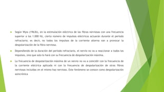 Según Wyss (1963b), en la estimulación eléctrica de las fibras nerviosas con una frecuencia
superior a los 1.000 Hz, cierto número de impulsos eléctricos actuarán durante el período
refractario; es decir, no todos los impulsos de la corriente alterna van a provocar la
despolarización de la fibra nerviosa.
 Dependiendo de la duración del período refractario, el nervio no va a reaccionar a todos los
impulsos, sino que solo lo hará con su frecuencia de despolarización máxima.
 La frecuencia de despolarización máxima de un nervio no va a coincidir con la frecuencia de
la corriente eléctrica aplicada ni con la frecuencia de despolarización de otras fibras
nerviosas incluidas en el mismo haz nervioso. Este fenómeno se conoce como despolarización
asincrónica
 