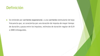 Definición
 Se entiende por corriente exponencial, a una corriente estimulante de baja
frecuencia que, se caracteriza por una duración de impulso de mayor tiempo
de duración y pausa entre los impulsos, estímulos de duración regular de 0,01
a 2000 milisegundos.
 