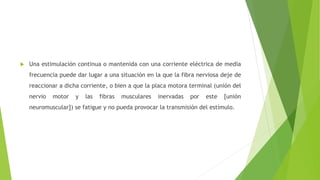  Una estimulación continua o mantenida con una corriente eléctrica de media
frecuencia puede dar lugar a una situación en la que la fibra nerviosa deje de
reaccionar a dicha corriente, o bien a que la placa motora terminal (unión del
nervio motor y las fibras musculares inervadas por este [unión
neuromuscular]) se fatigue y no pueda provocar la transmisión del estímulo.
 
