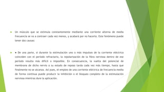  Un músculo que se estimula constantemente mediante una corriente alterna de media
frecuencia se va a contraer cada vez menos, y acabará por no hacerlo. Este fenómeno puede
tener dos causas:
 ● De una parte, si durante la estimulación uno o más impulsos de la corriente eléctrica
coinciden con el período refractario, la repolarización de la fibra nerviosa dentro de ese
período resulta más difícil o imposible. En consecuencia, la vuelta del potencial de
membrana de dicho nervio a su estado de reposo tarda cada vez más tiempo, hasta que
finalmente no se alcanza. Así pues, el empleo de una corriente eléctrica de frecuencia media
de forma continua puede producir la inhibición o el bloqueo completo de la estimulación
nerviosa mientras dure la aplicación.
 