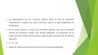  La superposición de una corriente alterna sobre la otra se denomina
interferencia y origina una nueva corriente, que es la que empleamos en
fisioterapia.
 En el punto donde se cortan las corrientes aparece una nueva corriente
alterna de frecuencia media, con voltaje modulado. La frecuencia de la
nueva corriente alterna de frecuencia media puede calcularse por la fórmula
siguiente:
 F = f1+ ½ ∆f
 Donde ∆f representa la diferencia entre las frecuencias originales
 