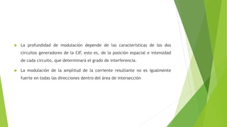  La profundidad de modulación depende de las características de los dos
circuitos generadores de la CIF, esto es, de la posición espacial e intensidad
de cada circuito, que determinará el grado de interferencia.
 La modulación de la amplitud de la corriente resultante no es igualmente
fuerte en todas las direcciones dentro del área de intersección
 