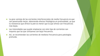  La gran ventaja de las corrientes interferenciales de media frecuencia es que
van penetrando mejor, obteniendo efectos fisiológicos en profundidad, ya que
la resistencia que ofrece la piel es menor que la que ofrece con frecuencias
mas bajas.
 Las intensidades que puede emplearse con este tipo de corrientes son
mayores que las que utilizamos con baja frecuencia.
 Así, se recomiendan las corrientes de mediana frecuencia para patologías
profunda.
 