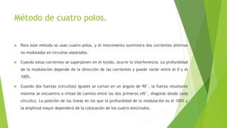 Método de cuatro polos.
 Para este método se usan cuatro polos, y el instrumento suministra dos corrientes alternas
no moduladas en circuitos separados.
 Cuando estas corrientes se superponen en el tejido, ocurre la interferencia. La profundidad
de la modulación depende de la dirección de las corrientes y puede variar entre el 0 y el
100%.
 Cuando dos fuerzas (circuitos) iguales se cortan en un ángulo de 90°, la fuerza resultante
máxima se encuentra a mitad de camino entre las dos primeras (45°, diagonal desde cada
circuito). La posición de las líneas en las que la profundidad de la modulación es el 100% y
la amplitud mayor dependerá de la colocación de los cuatro electrodos.
 