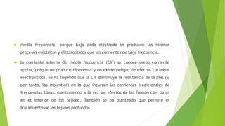  media frecuencia, porque bajo cada electrodo se producen los mismos
procesos eléctricos y electrolíticos que las corrientes de baja frecuencia.
 la corriente alterna de media frecuencia (CIF) se conoce como corriente
apolar, porque no produce hiperemia y no existe peligro de efectos cutáneos
electrolíticos. Se ha sugerido que la CIF disminuye la resistencia de la piel (y,
por tanto, las molestias) en la que incurren las corrientes tradicionales de
frecuencias bajas, manteniendo a la vez los efectos de las frecuencias bajas
en el interior de los tejidos. También se ha planteado que permite el
tratamiento de los tejidos profundos
 