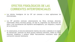 EFECTOS FISIOLÓGICOS DE LAS
CORRIENTES INTERFERENCIALES
 Los efectos fisiológicos de las CIF son comunes a otras aplicaciones de
electroterapia.
 Las CIF permiten estimular selectivamente las fibras nerviosas aferentes
mielinizadas (fibras nerviosas gruesas, de tipo II), originando una disminución del
dolor y una normalización del equilibrio neurovegetativo, con relajación y mejoría
de la circulación.
 En consecuencia, el área de estimulación máxima rota atrás y adelante en la región
de intersección. estimular las fibras gruesas mielínicas aferentes, inhibir las fibras
eferentes simpáticas o producir desde fasciculaciones musculares hasta una
contracción muscular tetanizante
 