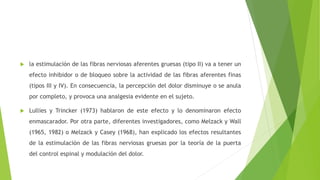  la estimulación de las fibras nerviosas aferentes gruesas (tipo II) va a tener un
efecto inhibidor o de bloqueo sobre la actividad de las fibras aferentes finas
(tipos III y IV). En consecuencia, la percepción del dolor disminuye o se anula
por completo, y provoca una analgesia evidente en el sujeto.
 Lullies y Trincker (1973) hablaron de este efecto y lo denominaron efecto
enmascarador. Por otra parte, diferentes investigadores, como Melzack y Wall
(1965, 1982) o Melzack y Casey (1968), han explicado los efectos resultantes
de la estimulación de las fibras nerviosas gruesas por la teoría de la puerta
del control espinal y modulación del dolor.
 