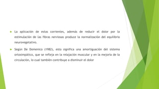  La aplicación de estas corrientes, además de reducir el dolor por la
estimulación de las fibras nerviosas produce la normalización del equilibrio
neurovegetativo.
 Según De Domenico (1982), esto significa una amortiguación del sistema
ortosimpático, que se refleja en la relajación muscular y en la mejoría de la
circulación, lo cual también contribuye a disminuir el dolor
 