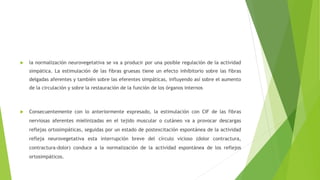  la normalización neurovegetativa se va a producir por una posible regulación de la actividad
simpática. La estimulación de las fibras gruesas tiene un efecto inhibitorio sobre las fibras
delgadas aferentes y también sobre las eferentes simpáticas, influyendo así sobre el aumento
de la circulación y sobre la restauración de la función de los órganos internos
 Consecuentemente con lo anteriormente expresado, la estimulación con CIF de las fibras
nerviosas aferentes mielinizadas en el tejido muscular o cutáneo va a provocar descargas
reflejas ortosimpáticas, seguidas por un estado de postexcitación espontánea de la actividad
refleja neurovegetativa esta interrupción breve del círculo vicioso (dolor contractura,
contractura-dolor) conduce a la normalización de la actividad espontánea de los reflejos
ortosimpáticos.
 