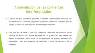 Acomodación de las corrientes
interferenciales
 Consiste en que, cuando un paciente se somete a estimulación continua con
una determinada corriente, la percibe con menor intensidad conforme pasa el
tiempo, e incluso puede dejar de apreciarla por completo.
 Este proceso se debe a que los receptores sensitivos estimulados pasan
información sobre los cambios externos en un grado cada vez menor del
efecto estimulante. Para evitar la acomodación, se pueden emplear dos
estrategias, como son aumentar la intensidad o variar la frecuencia de la
corriente.
 