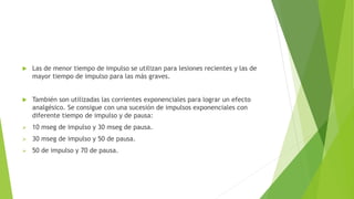 Las de menor tiempo de impulso se utilizan para lesiones recientes y las de
mayor tiempo de impulso para las más graves.
 También son utilizadas las corrientes exponenciales para lograr un efecto
analgésico. Se consigue con una sucesión de impulsos exponenciales con
diferente tiempo de impulso y de pausa:
 10 mseg de impulso y 30 mseg de pausa.
 30 mseg de impulso y 50 de pausa.
 50 de impulso y 70 de pausa.
 